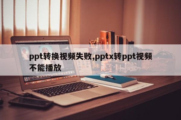 ppt转换视频失败,pptx转ppt视频不能播放