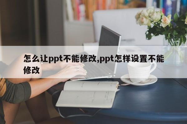 怎么让ppt不能修改,ppt怎样设置不能修改