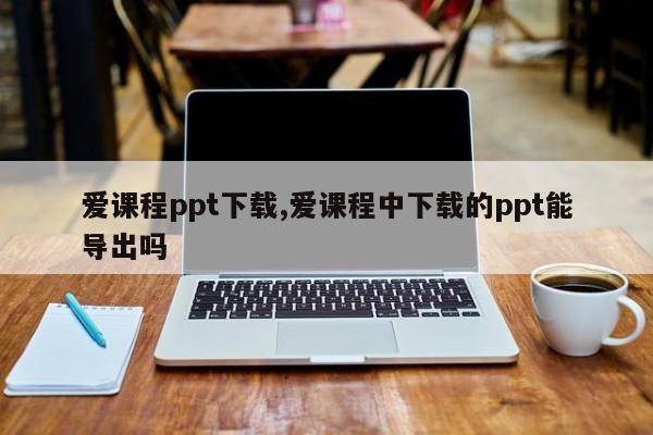 爱课程ppt下载,爱课程中下载的ppt能导出吗